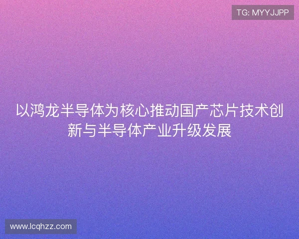 以鸿龙半导体为核心推动国产芯片技术创新与半导体产业升级发展